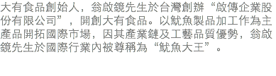 大有食品創始人，翁啟鏡先生於台灣創辦“啟傳企業股份有限公司”，開創大有食品。以魷魚製品加工作為主產品開拓國際市場，因其產業鏈及工藝品質優勢，翁啟鏡先生於國際行業內被尊稱為“魷魚大王”。