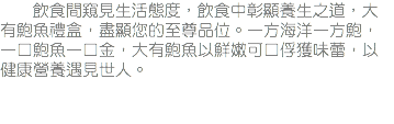 &nbsp;飲食間窺見生活態度，飲食中彰顯養生之道，大有鮑魚禮盒，盡顯您的至尊品位。一方海洋一方鮑，一口鮑魚一口金，大有鮑魚以鮮嫩可口俘獲味蕾，以健康營養遇見世人。
