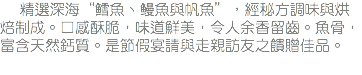 &nbsp;精選深海“鳕魚、鳗魚與帆魚”，經秘方調味與烘焙制成。口感酥脆，味道鮮美，令人余香留齒。魚骨，富含天然鈣質。是節假宴請與走親訪友之饋贈佳品。