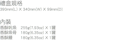 禮盒規格
390mm(L) X 340mm(W) X 99mm(D) 內裝
香酥帆魚 255g(7.93oz) X 1罐
香酥魚骨 180g(6.35oz) X 1罐
香酥鰻 180g(6.35oz) X 1罐
