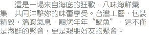 &nbsp;這是一場來自海底的狂歡，八味海鮮彙集，共同沖擊妳的味蕾享受。台灣工藝，包裝精致，溫暖氣息，願您年年“鱿魚”，這不僅是海鮮的聚會，更是親朋好友的聚會。