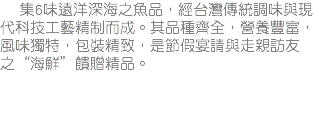 &nbsp;集6味遠洋深海之魚品，經台灣傳統調味與現代科技工藝精制而成。其品種齊全，營養豐富，風味獨特，包裝精致，是節假宴請與走親訪友之“海鮮”饋贈精品。