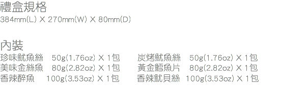 禮盒規格
384mm(L) X 270mm(W) X 80mm(D) 內裝
珍味魷魚絲 50g(1.76oz) X 1包 炭烤魷魚絲 50g(1.76oz) X 1包
美味金絲魚 80g(2.82oz) X 1包 黃金鱈魚片 80g(2.82oz) X 1包
香辣醉魚 100g(3.53oz) X 1包 香辣魷貝絲 100g(3.53oz) X 1包