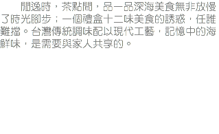 &nbsp;閒逸時，茶點間，品一品深海美食無非放慢了時光腳步；一個禮盒十二味美食的誘惑，任誰難擋。台灣傳統調味配以現代工藝，記憶中的海鮮味，是需要與家人共享的。