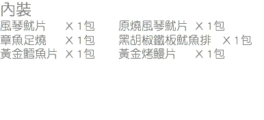 內裝
風琴魷片 X 1包 原燒風琴魷片 X 1包
章魚足燒 X 1包 黑胡椒鐵板魷魚排 X 1包
黃金鱈魚片 X 1包 黃金烤鰻片 X 1包