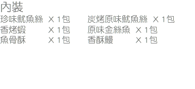 內裝
珍味魷魚絲 X 1包 炭烤原味魷魚絲 X 1包
香烤蝦 X 1包 原味金絲魚 X 1包
魚骨酥 X 1包 香酥鰻 X 1包