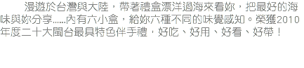 &nbsp;漫遊於台灣與大陸，帶著禮盒漂洋過海來看妳，把最好的海味與妳分享......內有六小盒，給妳六種不同的味覺感知。榮獲2010年度二十大閩台最具特色伴手禮，好吃、好用、好看、好帶！