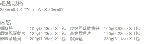 禮盒規格
384mm(L) X 270mm(W) X 80mm(D) 內裝
香酥鰻 100g(3.53oz) X 1包 炭烤原味魷魚絲 100g(3.53oz) X 1包
原燒風琴魷片 120g(4.23oz) X 1包 黃金鱈魚片 120g(4.23oz) X 1包
原味章魚貝 200g(7.05oz) X 1包 旗魚鬆 230g(8.11oz) X 1包