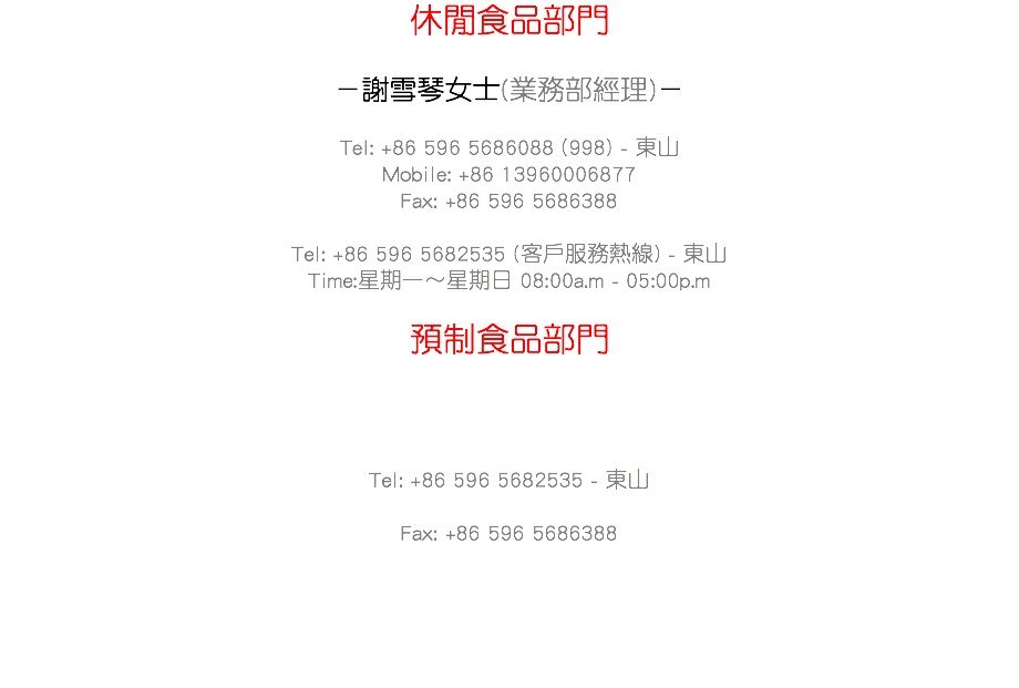 休閒食品部門 －謝雪琴女士(業務部經理)－ Tel: +86 596 5686088 (998) - 東山
Mobile: +86 13960006877
Fax: +86 596 5686388 Tel: +86 596 5682535 (客戶服務熱線) - 東山
Time:星期一～星期日 08:00a.m - 05:00p.m 預制食品部門 －陳陸海先生(國內業務總監)－ Tel: +86 596 5682535 - 東山
Mobile: +86 15860237185
Fax: +86 596 5686388 