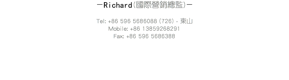 －Peter劉濟康先生(國際營銷總監)－ Tel: +86 596 5686088 (726) - 東山
Mobile: +86 13859268291
Fax: +86 596 5686388