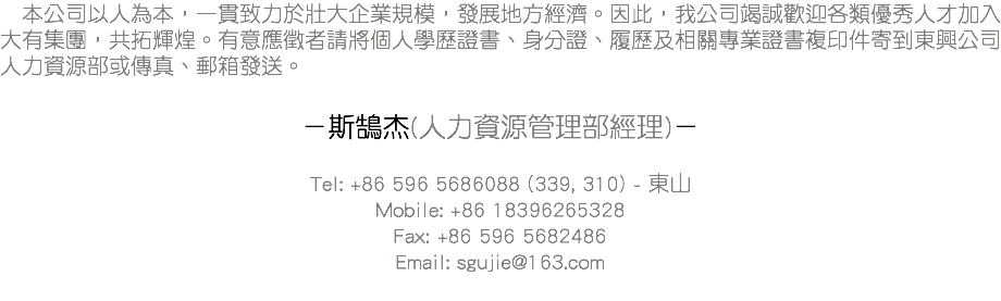 &nbsp;本公司以人為本，一貫致力於壯大企業規模，發展地方經濟。因此，我公司竭誠歡迎各類優秀人才加入大有集團，共拓輝煌。有意應徵者請將個人學歷證書、身分證、履歷及相關專業證書複印件寄到東興公司人力資源部或傳真、郵箱發送。 －斯鵠杰(人力資源管理部經理)－ Tel: +86 596 5686088 (339, 310) - 東山
Mobile: +86 18396265328
Fax: +86 596 5682486
Email: sgujie@163.com