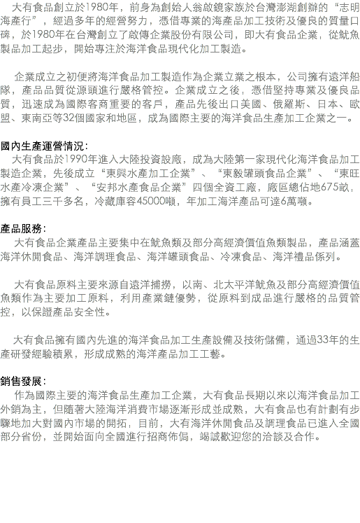 &nbsp;大有食品創立於1980年，前身為創始人翁啟鏡家族於台灣澎湖創辦的“志明海產行”，經過多年的經營努力，憑借專業的海產品加工技術及優良的質量口碑，於1980年在台灣創立了啟傳企業股份有限公司，即大有食品企業，從魷魚製品加工起步，開始專注於海洋食品現代化加工製造。 企業成立之初便將海洋食品加工製造作為企業立業之根本，公司擁有遠洋船隊，產品品質從源頭進行嚴格管控。企業成立之後，憑借堅持專業及優良品質，迅速成為國際客商重要的客戶，產品先後出口美國、俄羅斯、日本、歐盟、東南亞等32個國家和地區，成為國際主要的海洋食品生產加工企業之一。 國內生產運營情況： 大有食品於1990年進入大陸投資設廠，成為大陸第一家現代化海洋食品加工製造企業，先後成立“東興水產加工企業”、“東毅罐頭食品企業”、“東旺水產冷凍企業”、“安邦水產食品企業”四個全資工廠，廠區總佔地675畝，擁有員工三千多名，冷藏庫容45000噸，年加工海洋產品可達6萬噸。 產品服務： 大有食品企業產品主要集中在魷魚類及部分高經濟價值魚類製品，產品涵蓋海洋休閒食品、海洋調理食品、海洋罐頭食品、冷凍食品、海洋禮品係列。 大有食品原料主要來源自遠洋捕撈，以南、北太平洋魷魚及部分高經濟價值魚類作為主要加工原料，利用產業鏈優勢，從原料到成品進行嚴格的品質管控，以保證產品安全性。 大有食品擁有國內先進的海洋食品加工生產設備及技術儲備，通過33年的生產研發經驗積累，形成成熟的海洋產品加工工藝。 銷售發展： 作為國際主要的海洋食品生產加工企業，大有食品長期以來以海洋食品加工外銷為主，但隨著大陸海洋消費市場逐漸形成並成熟，大有食品也有計劃有步驟地加大對國內市場的開拓，目前，大有海洋休閒食品及調理食品已進入全國部分省份，並開始面向全國進行招商佈侷，竭誠歡迎您的洽談及合作。